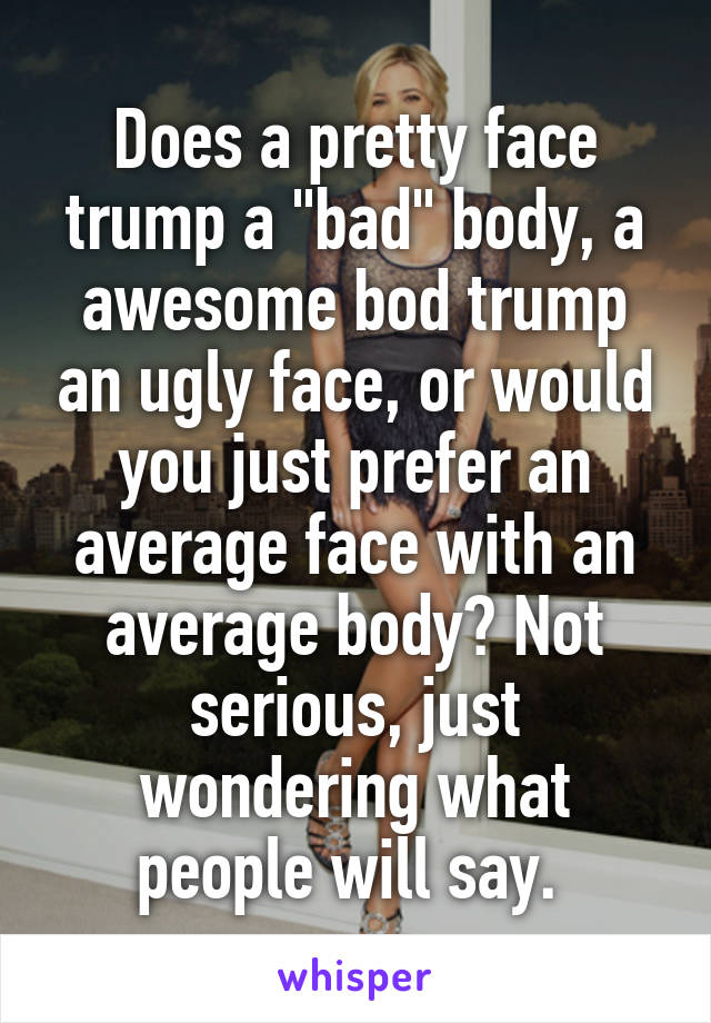 Does a pretty face trump a "bad" body, a awesome bod trump an ugly face, or would you just prefer an average face with an average body? Not serious, just wondering what people will say. 