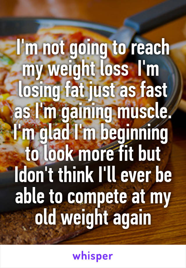 I'm not going to reach my weight loss  I'm  losing fat just as fast as I'm gaining muscle. I'm glad I'm beginning  to look more fit but Idon't think I'll ever be able to compete at my old weight again