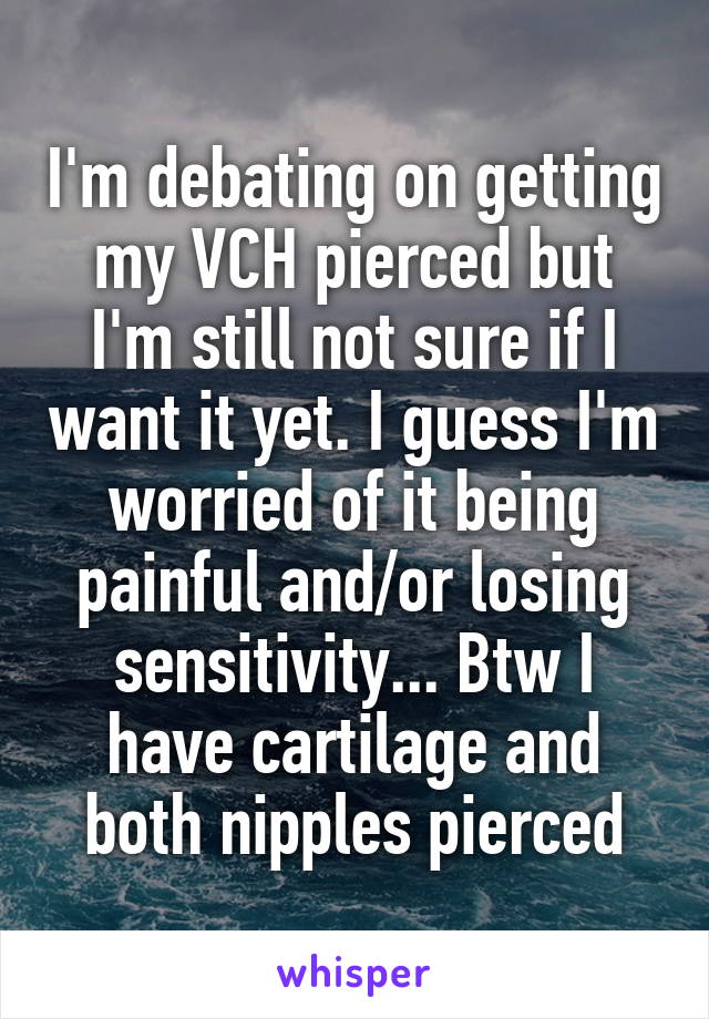 I'm debating on getting my VCH pierced but I'm still not sure if I want it yet. I guess I'm worried of it being painful and/or losing sensitivity... Btw I have cartilage and both nipples pierced
