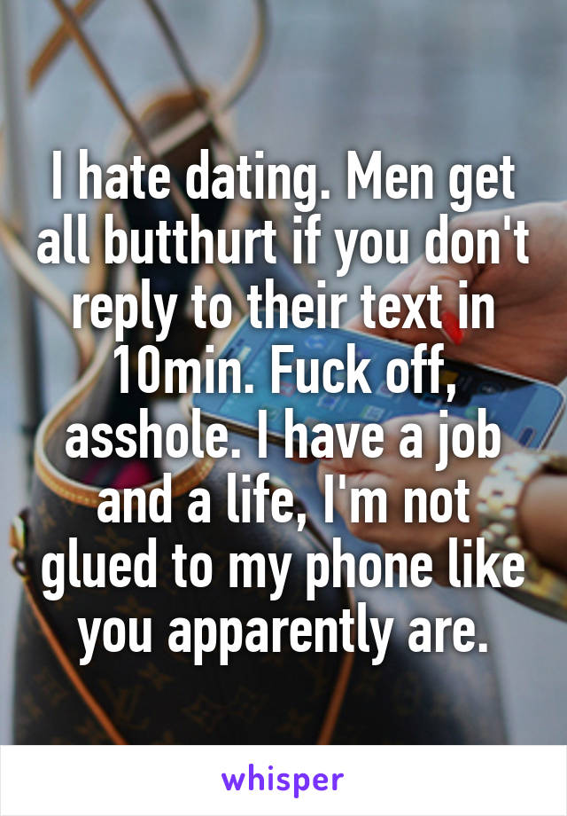 I hate dating. Men get all butthurt if you don't reply to their text in 10min. Fuck off, asshole. I have a job and a life, I'm not glued to my phone like you apparently are.