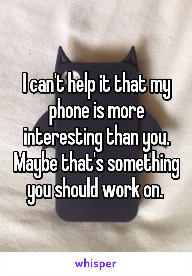 I can't help it that my phone is more interesting than you. Maybe that's something you should work on. 