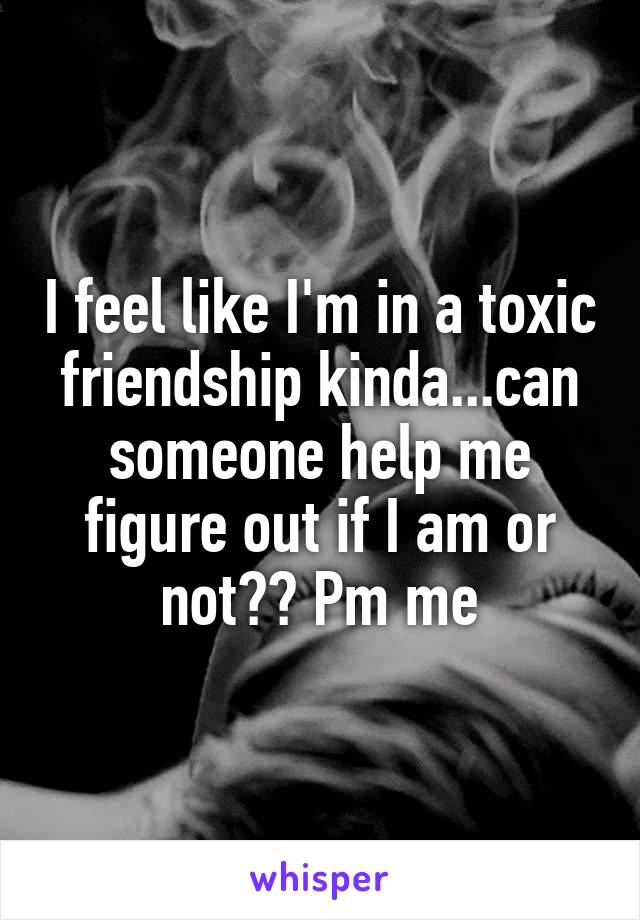 I feel like I'm in a toxic friendship kinda...can someone help me figure out if I am or not?? Pm me