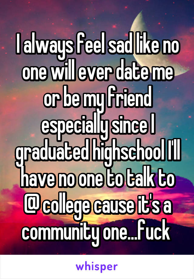 I always feel sad like no one will ever date me or be my friend especially since I graduated highschool I'll have no one to talk to @ college cause it's a community one...fuck 