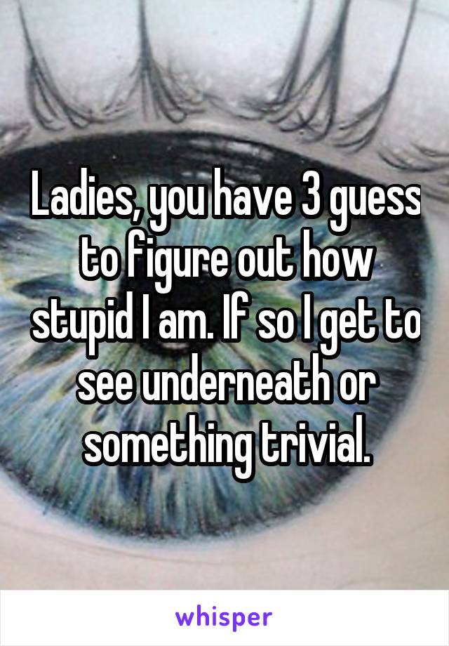 Ladies, you have 3 guess to figure out how stupid I am. If so I get to see underneath or something trivial.