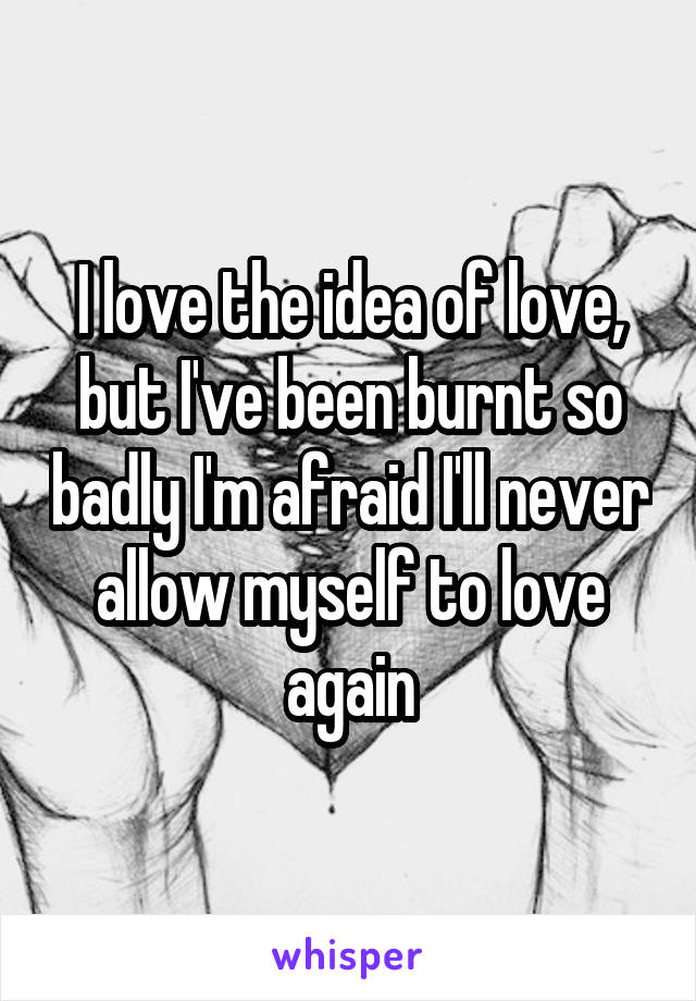 I love the idea of love, but I've been burnt so badly I'm afraid I'll never allow myself to love again