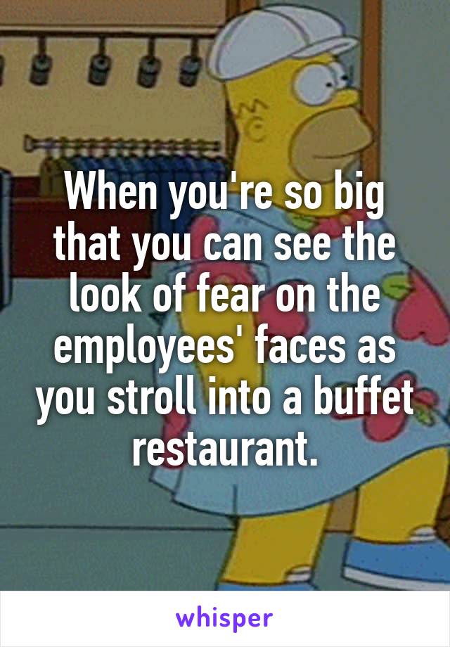 When you're so big that you can see the look of fear on the employees' faces as you stroll into a buffet restaurant.