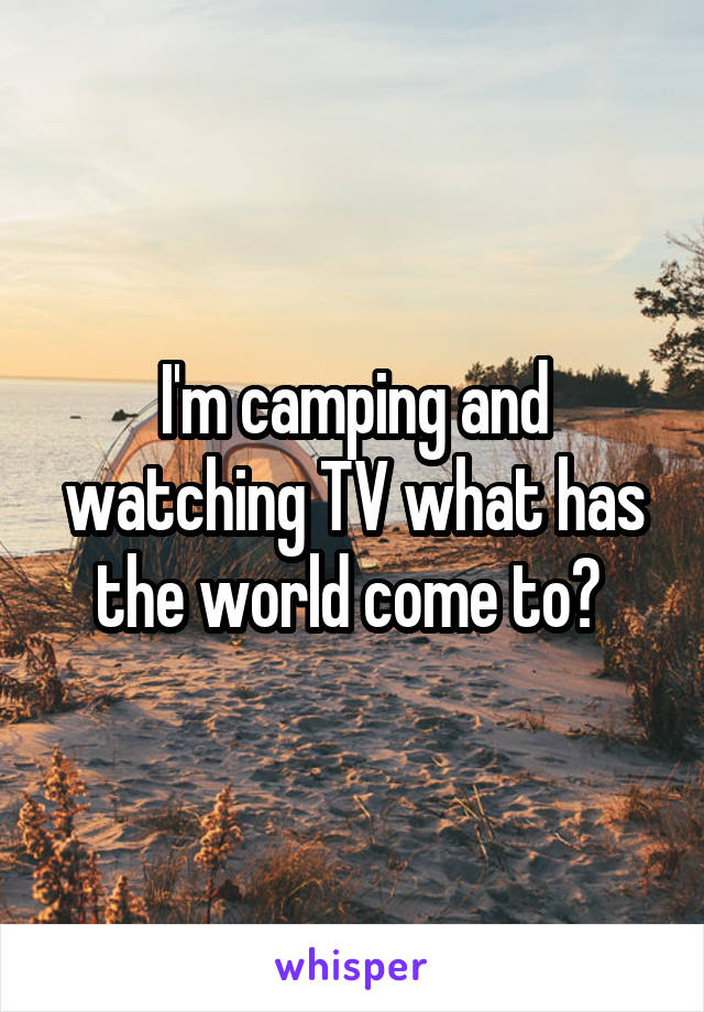 I'm camping and watching TV what has the world come to? 