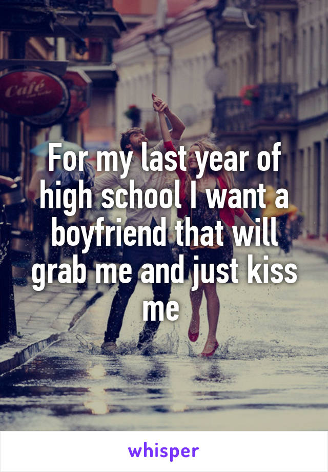 For my last year of high school I want a boyfriend that will grab me and just kiss me 