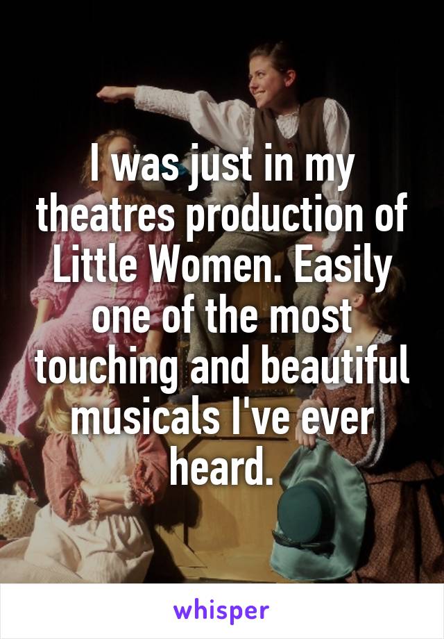 I was just in my theatres production of Little Women. Easily one of the most touching and beautiful musicals I've ever heard.