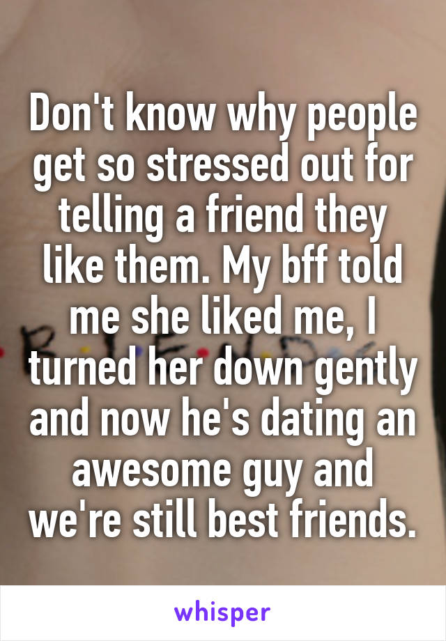 Don't know why people get so stressed out for telling a friend they like them. My bff told me she liked me, I turned her down gently and now he's dating an awesome guy and we're still best friends.