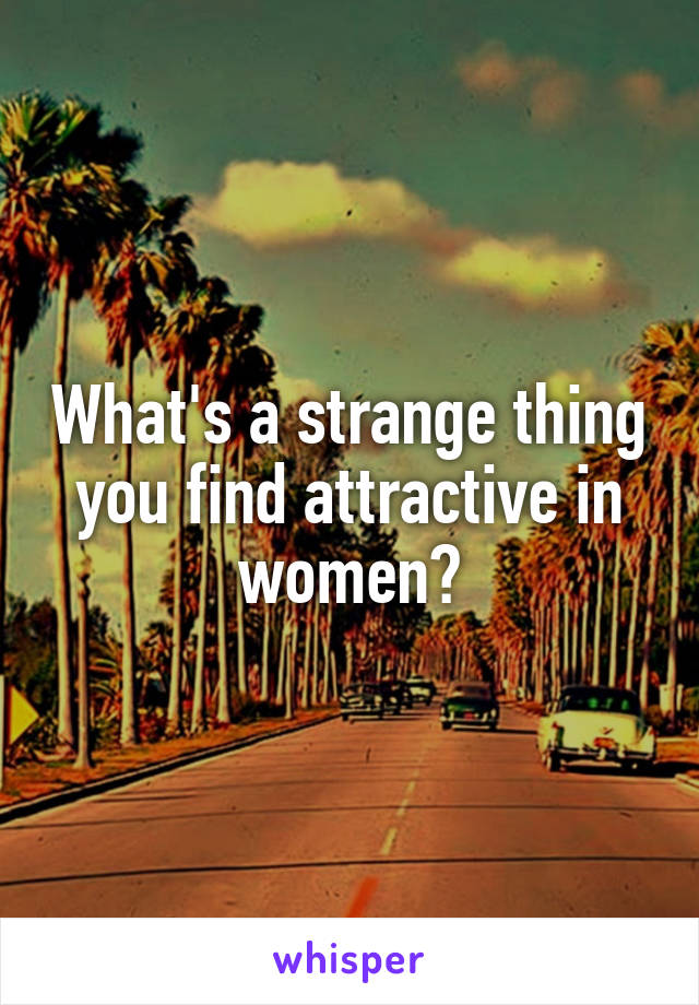 What's a strange thing you find attractive in women?
