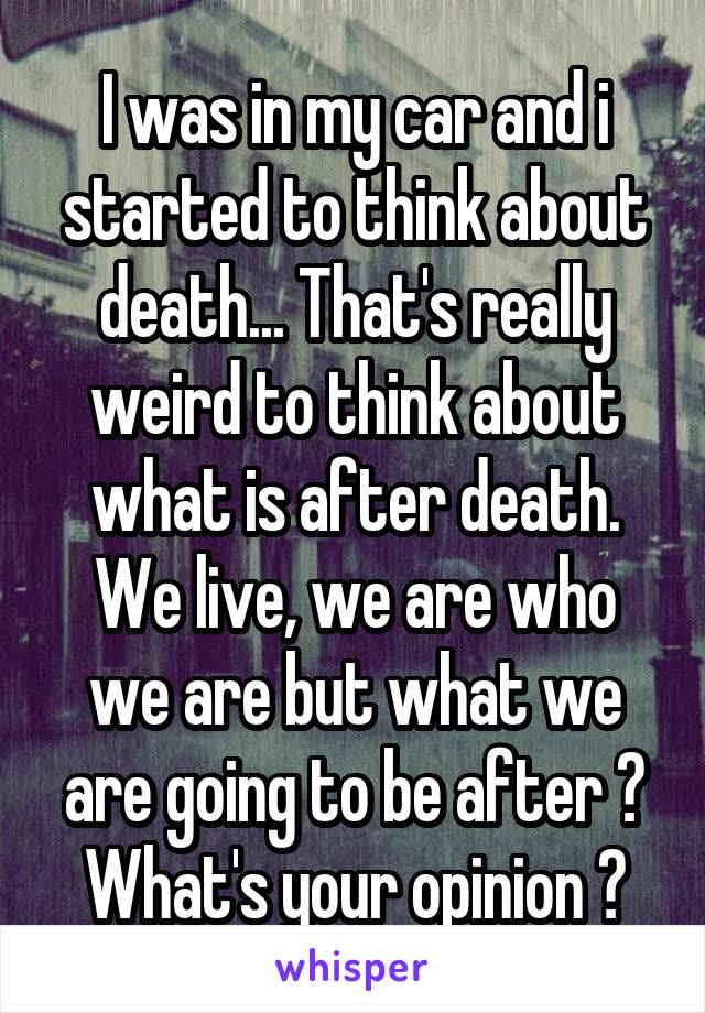 I was in my car and i started to think about death... That's really weird to think about what is after death. We live, we are who we are but what we are going to be after ? What's your opinion ?