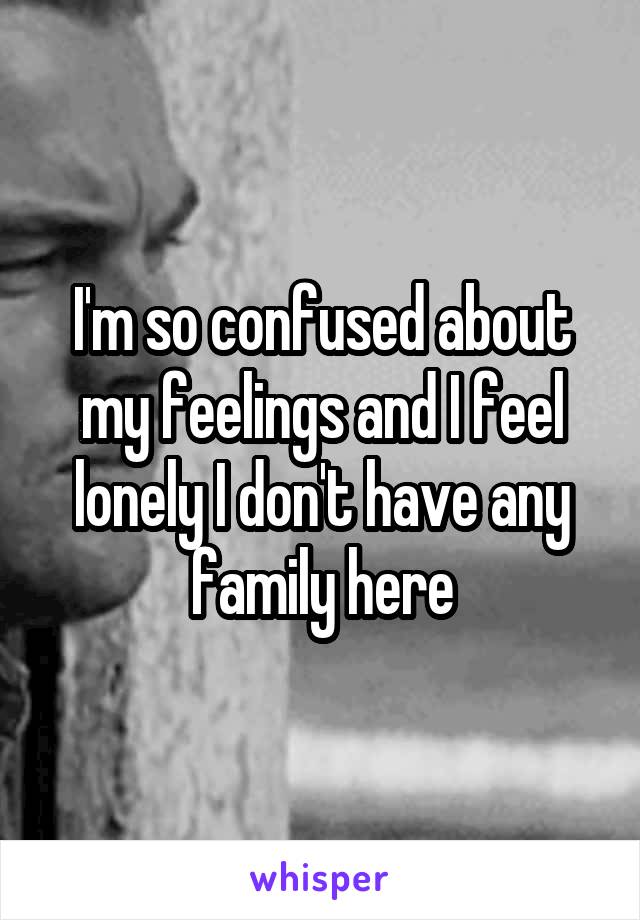 I'm so confused about my feelings and I feel lonely I don't have any family here