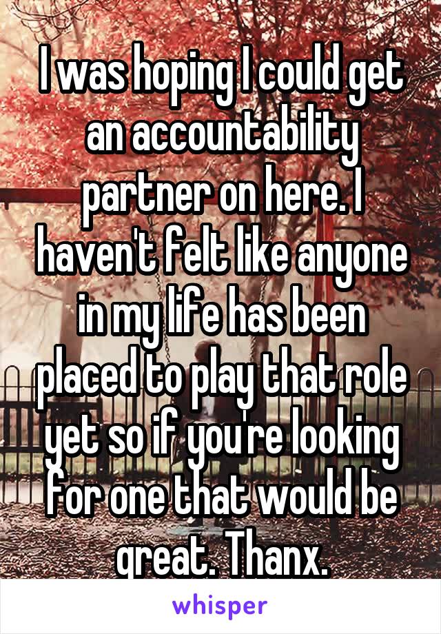 I was hoping I could get an accountability partner on here. I haven't felt like anyone in my life has been placed to play that role yet so if you're looking for one that would be great. Thanx.
