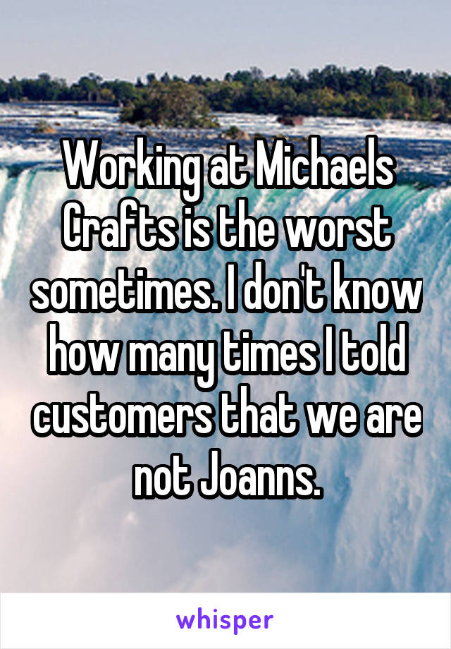 Working at Michaels Crafts is the worst sometimes. I don't know how many times I told customers that we are not Joanns.