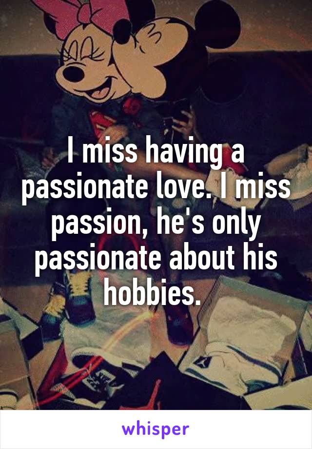 I miss having a passionate love. I miss passion, he's only passionate about his hobbies. 