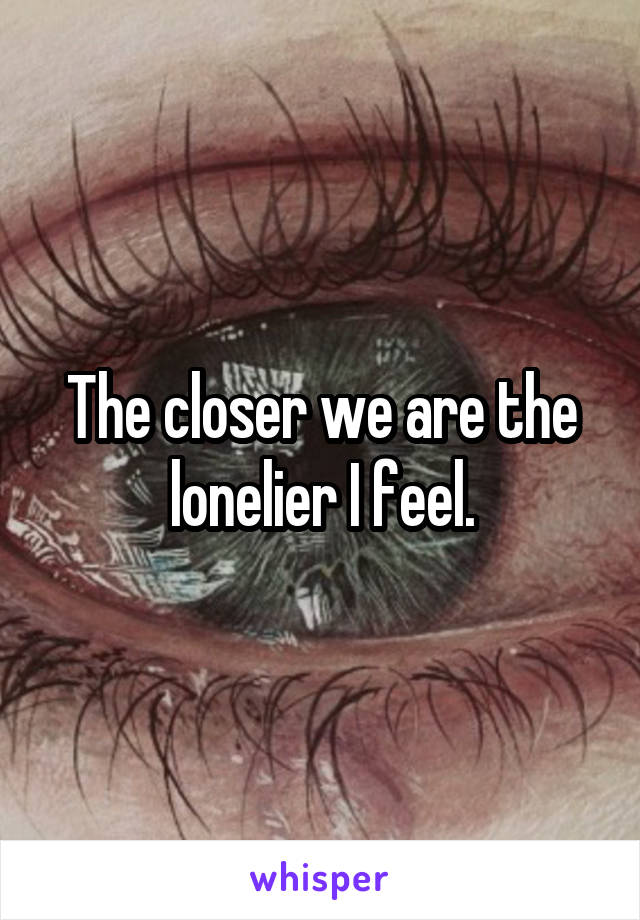 The closer we are the lonelier I feel.