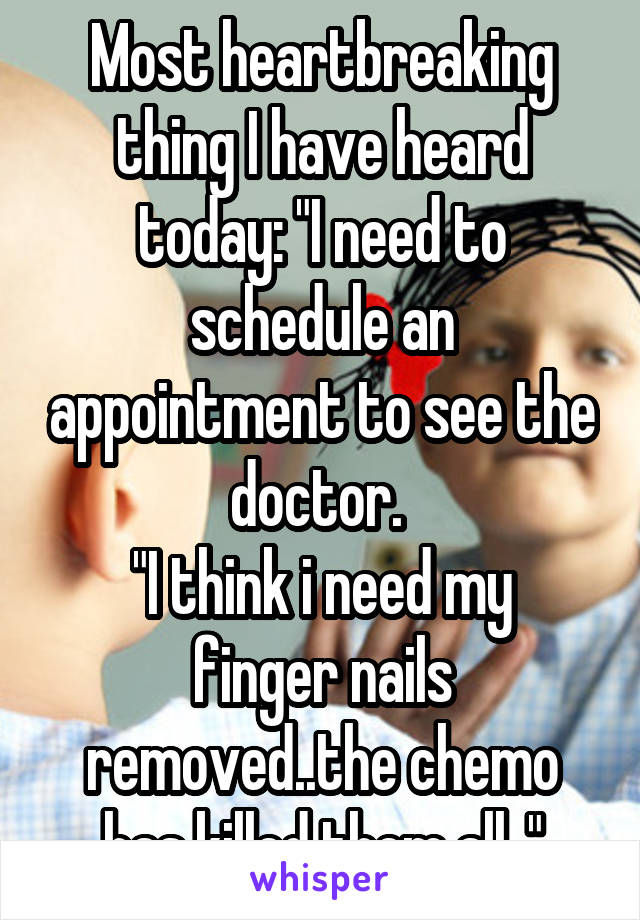 Most heartbreaking thing I have heard today: "I need to schedule an appointment to see the doctor. 
"I think i need my finger nails removed..the chemo has killed them all.."