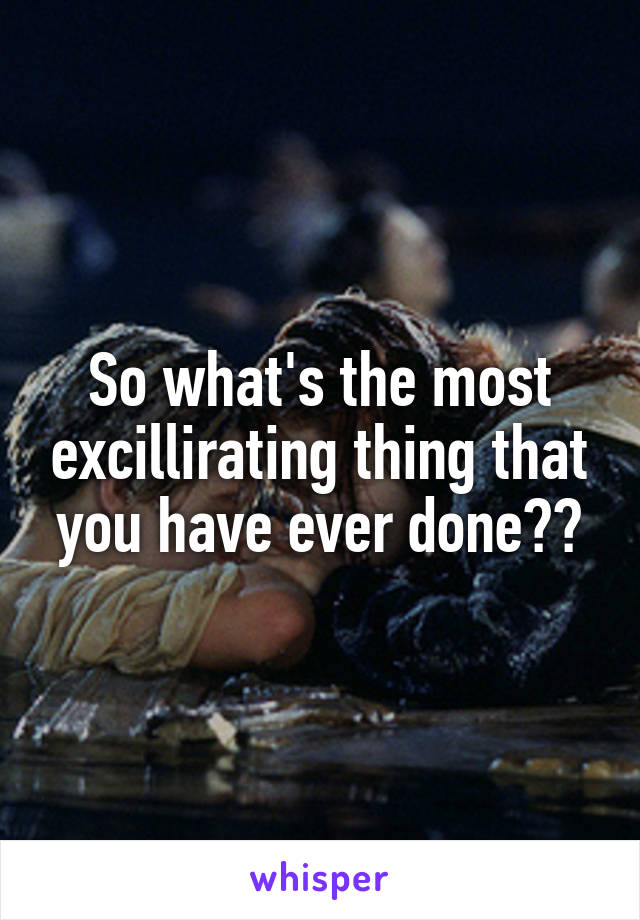 So what's the most excillirating thing that you have ever done??