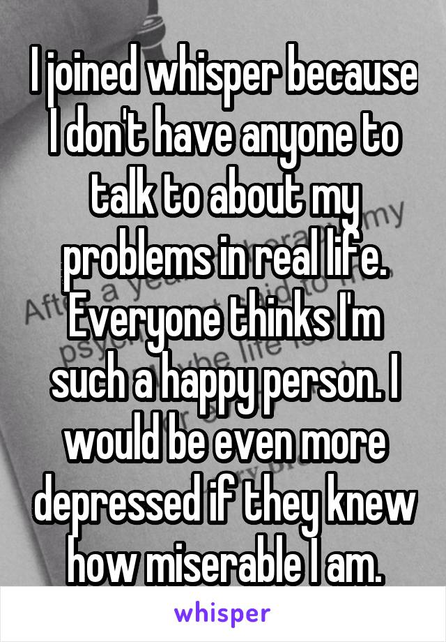 I joined whisper because I don't have anyone to talk to about my problems in real life. Everyone thinks I'm such a happy person. I would be even more depressed if they knew how miserable I am.