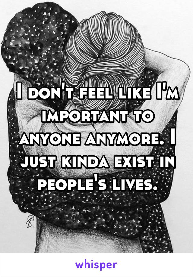 I don't feel like I'm important to anyone anymore. I just kinda exist in people's lives.
