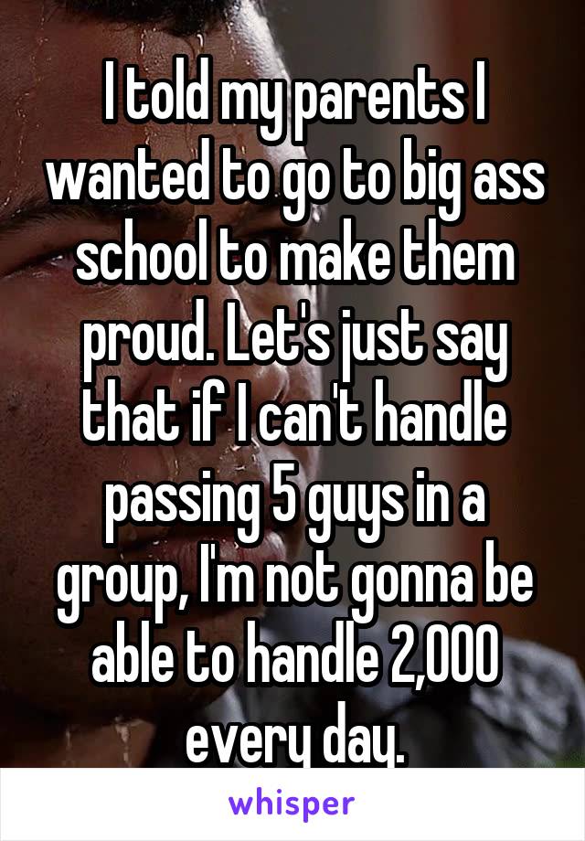 I told my parents I wanted to go to big ass school to make them proud. Let's just say that if I can't handle passing 5 guys in a group, I'm not gonna be able to handle 2,000 every day.