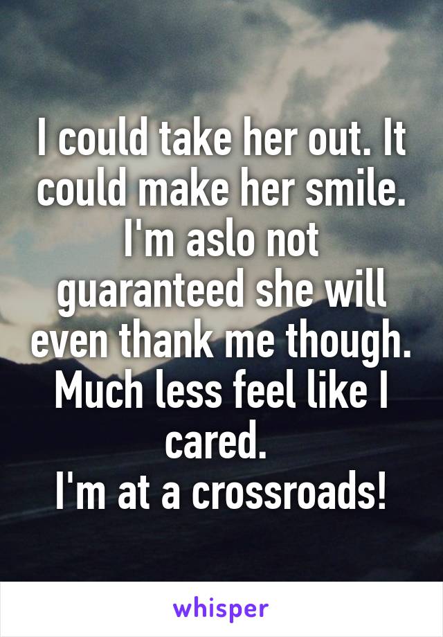I could take her out. It could make her smile. I'm aslo not guaranteed she will even thank me though. Much less feel like I cared. 
I'm at a crossroads!