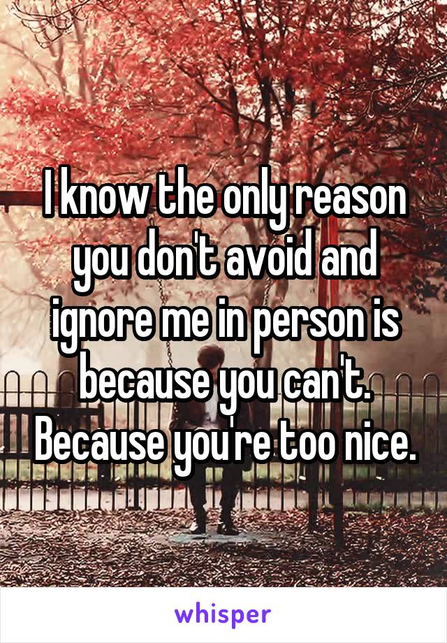 I know the only reason you don't avoid and ignore me in person is because you can't. Because you're too nice.