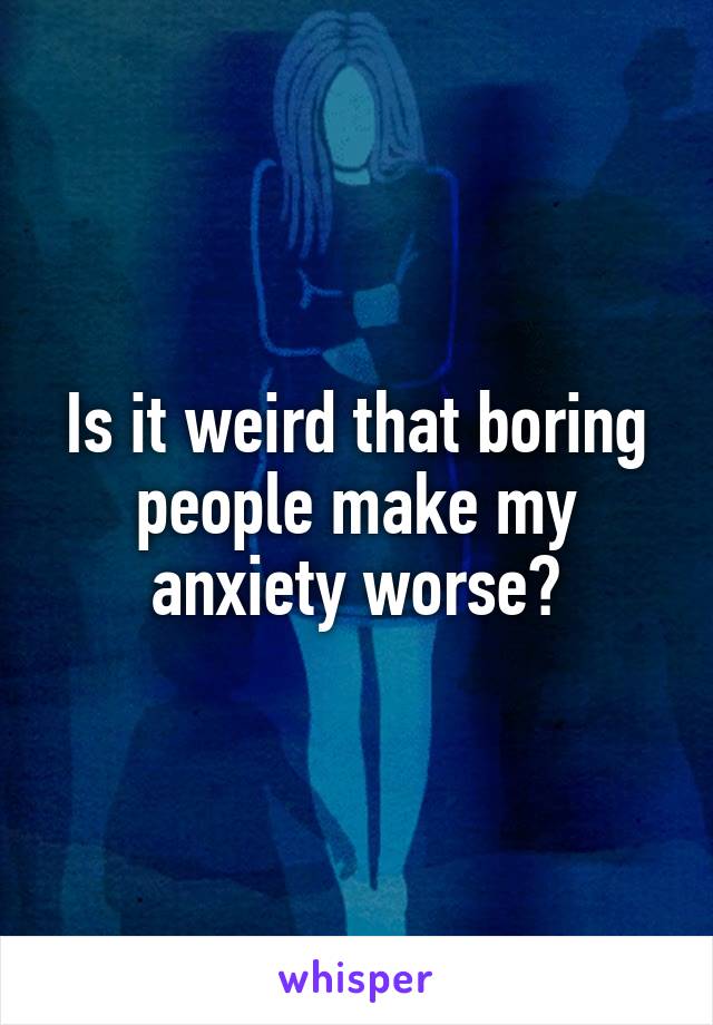 Is it weird that boring people make my anxiety worse?