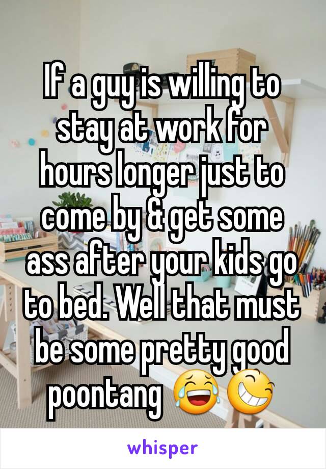 If a guy is willing to stay at work for hours longer just to come by & get some ass after your kids go to bed. Well that must be some pretty good poontang 😂😆