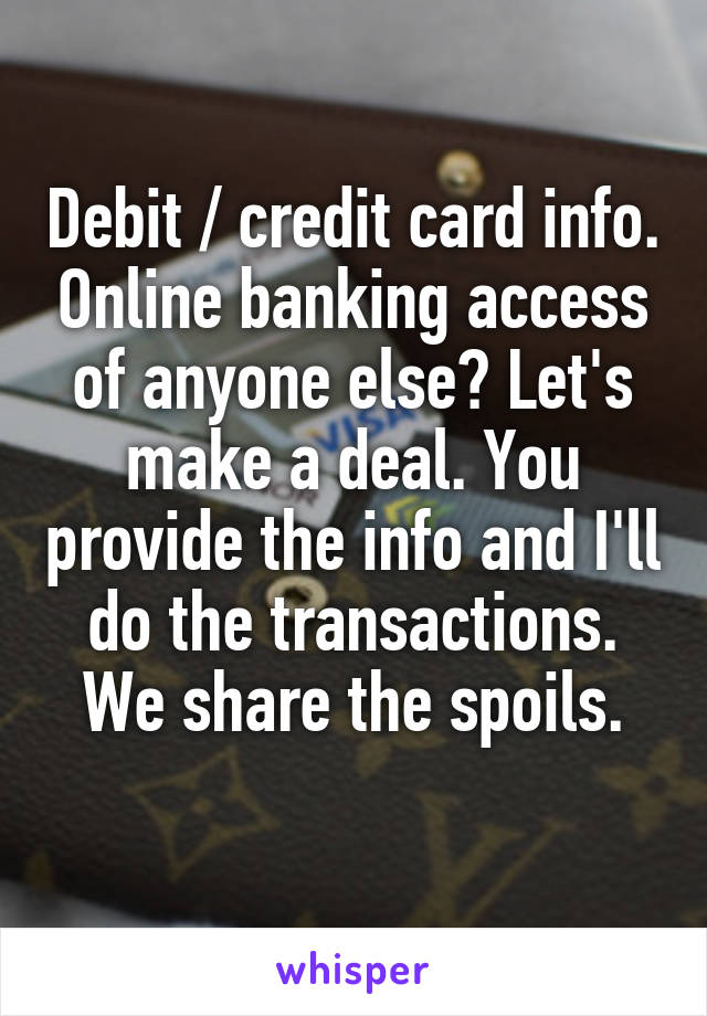 Debit / credit card info. Online banking access of anyone else? Let's make a deal. You provide the info and I'll do the transactions. We share the spoils.
