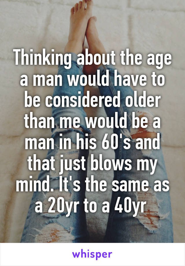 Thinking about the age a man would have to be considered older than me would be a man in his 60's and that just blows my mind. It's the same as a 20yr to a 40yr 