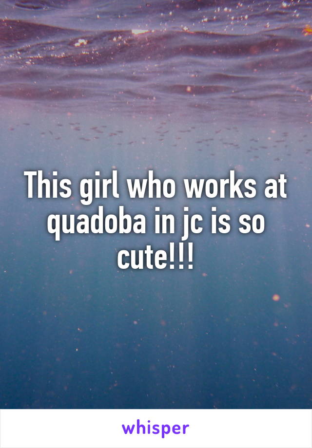 This girl who works at quadoba in jc is so cute!!!