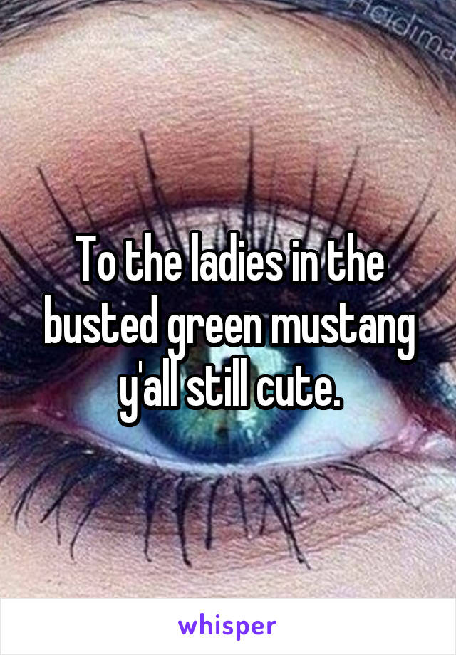 To the ladies in the busted green mustang y'all still cute.