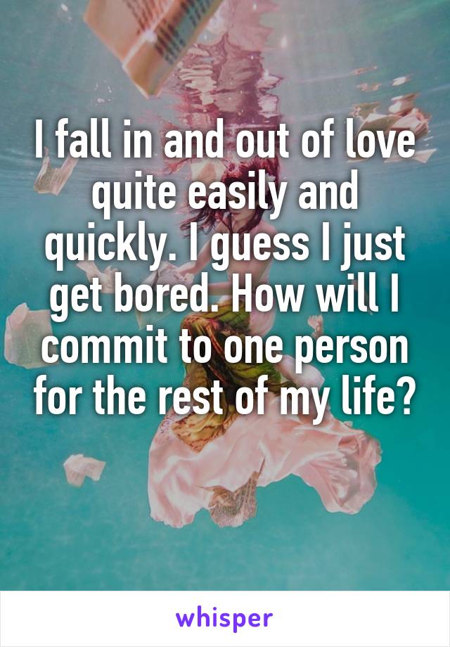 I fall in and out of love quite easily and quickly. I guess I just get bored. How will I commit to one person for the rest of my life? 

