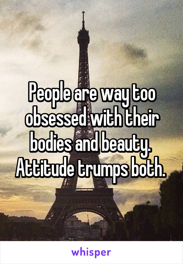People are way too obsessed with their bodies and beauty.  Attitude trumps both. 