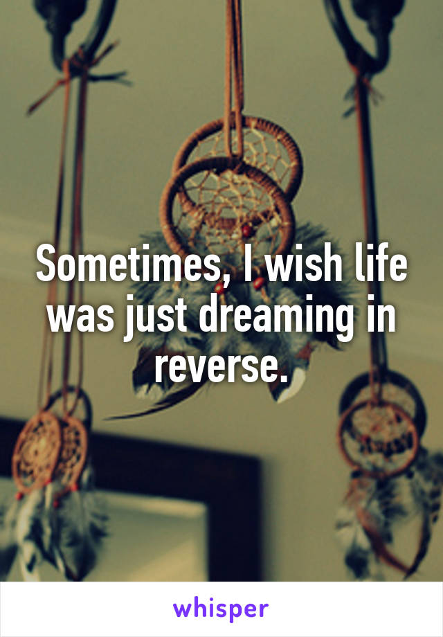 Sometimes, I wish life was just dreaming in reverse.