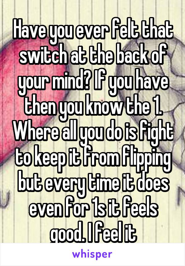 Have you ever felt that switch at the back of your mind? If you have then you know the 1. Where all you do is fight to keep it from flipping but every time it does even for 1s it feels good. I feel it