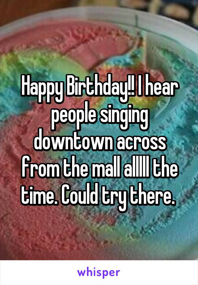 Happy Birthday!! I hear people singing downtown across from the mall alllll the time. Could try there. 