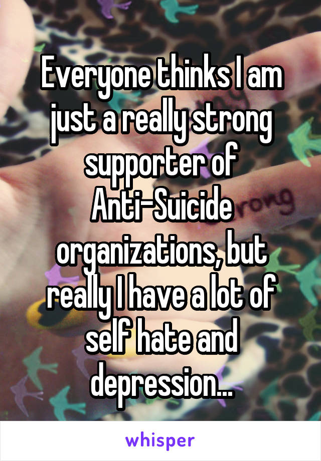 Everyone thinks I am just a really strong supporter of Anti-Suicide organizations, but really I have a lot of self hate and depression...