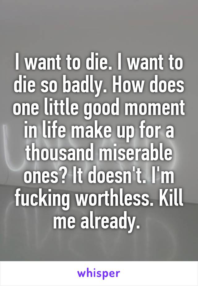 I want to die. I want to die so badly. How does one little good moment in life make up for a thousand miserable ones? It doesn't. I'm fucking worthless. Kill me already. 