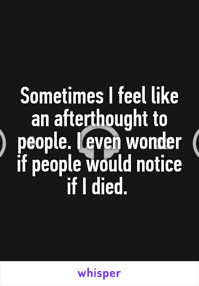 Sometimes I feel like an afterthought to people. I even wonder if people would notice if I died. 