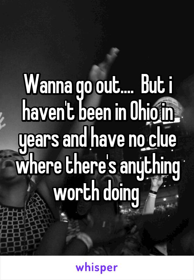 Wanna go out....  But i haven't been in Ohio in years and have no clue where there's anything worth doing 