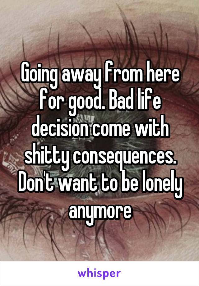 Going away from here for good. Bad life decision come with shitty consequences. Don't want to be lonely anymore