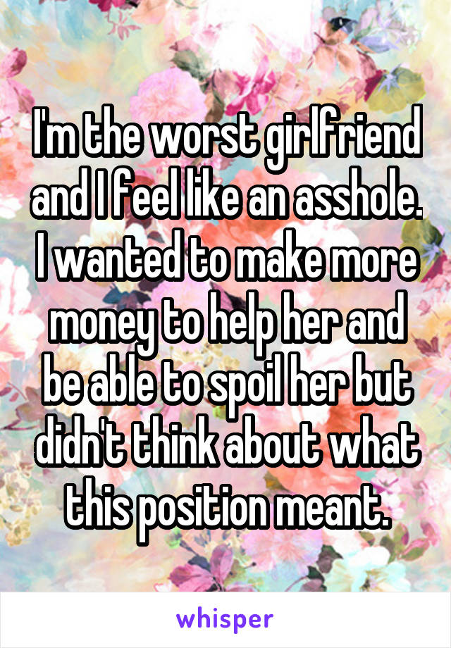 I'm the worst girlfriend and I feel like an asshole. I wanted to make more money to help her and be able to spoil her but didn't think about what this position meant.
