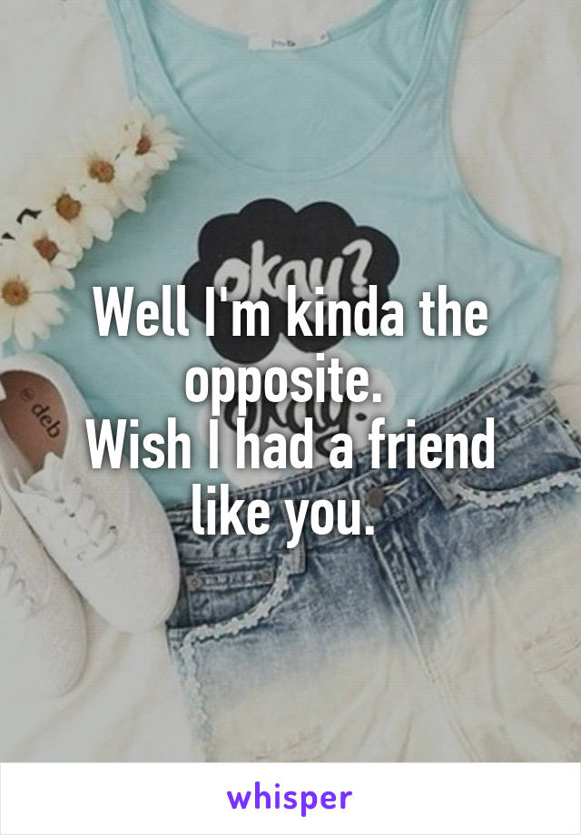 Well I'm kinda the opposite. 
Wish I had a friend like you. 