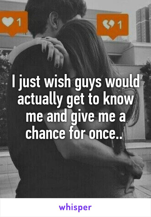 I just wish guys would actually get to know me and give me a chance for once.. 