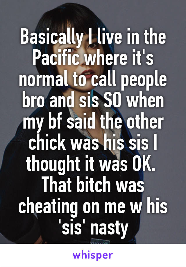 Basically I live in the Pacific where it's normal to call people bro and sis SO when my bf said the other chick was his sis I thought it was OK.  That bitch was cheating on me w his 'sis' nasty
