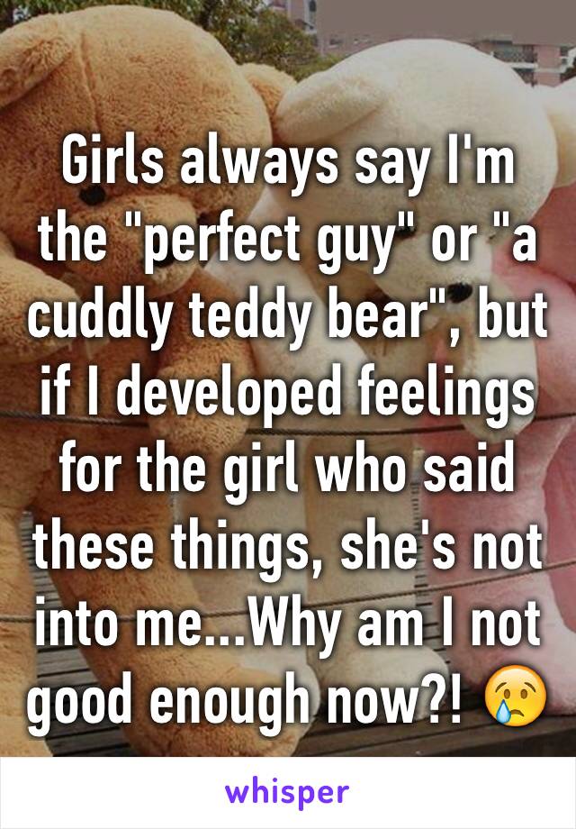 Girls always say I'm the "perfect guy" or "a cuddly teddy bear", but if I developed feelings for the girl who said these things, she's not into me...Why am I not good enough now?! 😢