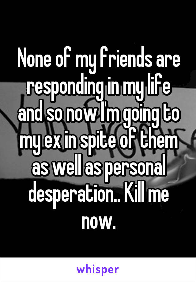 None of my friends are responding in my life and so now I'm going to my ex in spite of them as well as personal desperation.. Kill me now.